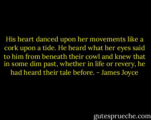 His heart danced upon her movements like a cork upon a tide. He heard what her eyes said to him from beneath their cowl and knew that in some dim past, whether in life or revery, he had heard their tale before. - James Joyce
