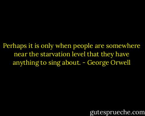Perhaps it is only when people are somewhere near the starvation level that they have anything to sing about. - George Orwell