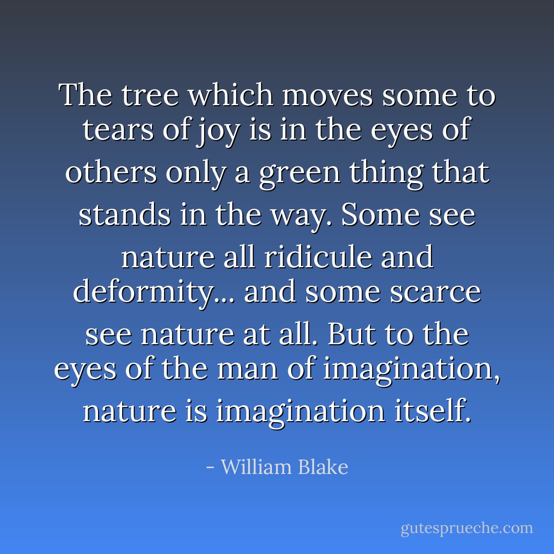 The tree which moves some to tears of joy is in the eyes of others only a green thing that stands in the way. Some see nature all ridicule and deformity... and some scarce see nature at all. But to the eyes of the man of imagination, nature is imagination itself. - William Blake