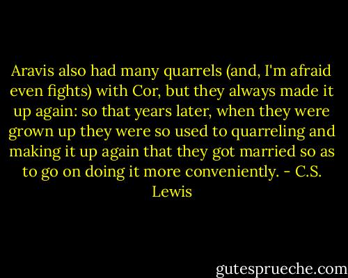 Aravis also had many quarrels (and, I'm afraid even fights) with Cor, but they always made it up again: so that years later, when they were grown up they were so used to quarreling and making it up again that they got married so as to go on doing it more conveniently. - C.S. Lewis