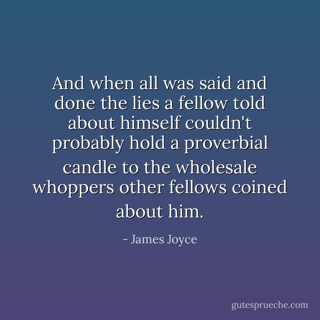 And when all was said and done the lies a fellow told about himself couldn't probably hold a proverbial candle to the wholesale whoppers other fellows coined about him. - James Joyce