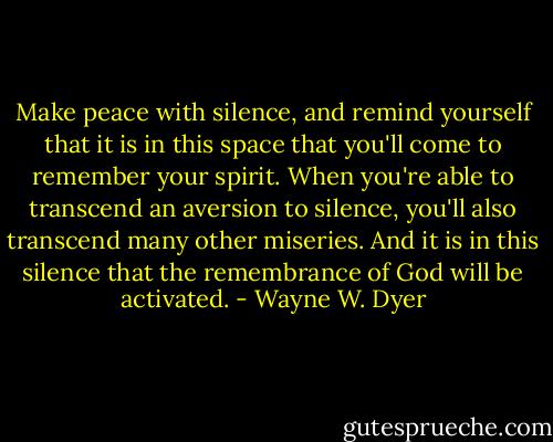 Make peace with silence, and remind yourself that it is in this space that you'll come to remember your spirit. When you're able to transcend an aversion to silence, you'll also transcend many other miseries. And it is in this silence that the remembrance of God will be activated. - Wayne W. Dyer