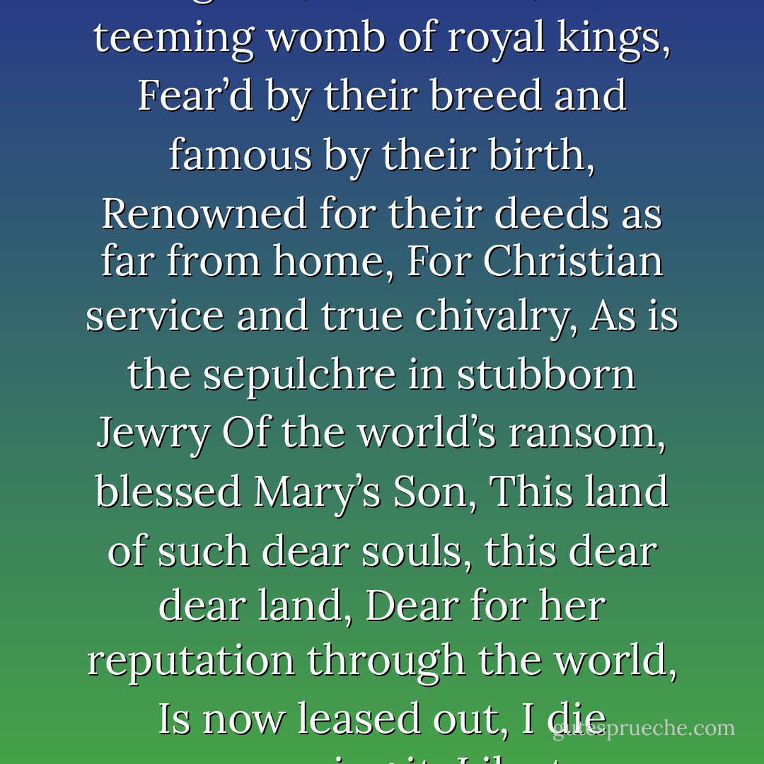 This royal throne of kings, this scepter’d isle,<br />This earth of majesty, this seat of Mars,<br />This other Eden, demi-paradise,<br />This fortress built by Nature for herself<br />Against infection and the hand of war,<br />This happy breed of men, this little world,<br />This precious stone set in the silver sea,<br />Which serves it in the office of a wall<br />Or as a moat defensive to a house,<br />Against the envy of less happier lands,<br />This blessed plot, this earth, this realm, this England,<br />This nurse, this teeming womb of royal kings,<br />Fear’d by their breed and famous by their birth,<br />Renowned for their deeds as far from home,<br />For Christian service and true chivalry,<br />As is the sepulchre in stubborn Jewry<br />Of the world’s ransom, blessed Mary’s Son,<br />This land of such dear souls, this dear dear land,<br />Dear for her reputation through the world,<br />Is now leased out, I die pronouncing it,<br />Like to a tenement or pelting farm:<br />England, bound in with the triumphant sea,<br />Whose rocky shore beats back the envious siege<br />Of watery Neptune, is now bound in with shame,<br />With inky blots and rotten parchment bonds:<br />That England, that was wont to conquer others,<br />Hath made a shameful conquest of itself.<br />Ah, would the scandal vanish with my life,<br />How happy then were my ensuing death! - William Shakespeare