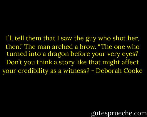 I’ll tell them that I saw the guy who shot her, then.”<br />The man arched a brow. “The one who turned into a dragon before your very eyes? Don’t you think a story like that might affect your credibility as a witness? - Deborah Cooke