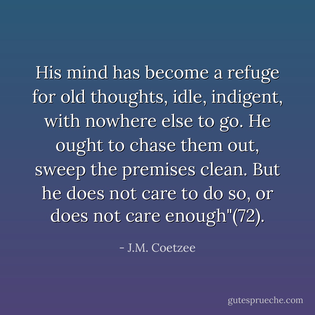 His mind has become a refuge for old thoughts, idle, indigent, with nowhere else to go. He ought to chase them out, sweep the premises clean. But he does not care to do so, or does not care enough"(72). - J.M. Coetzee