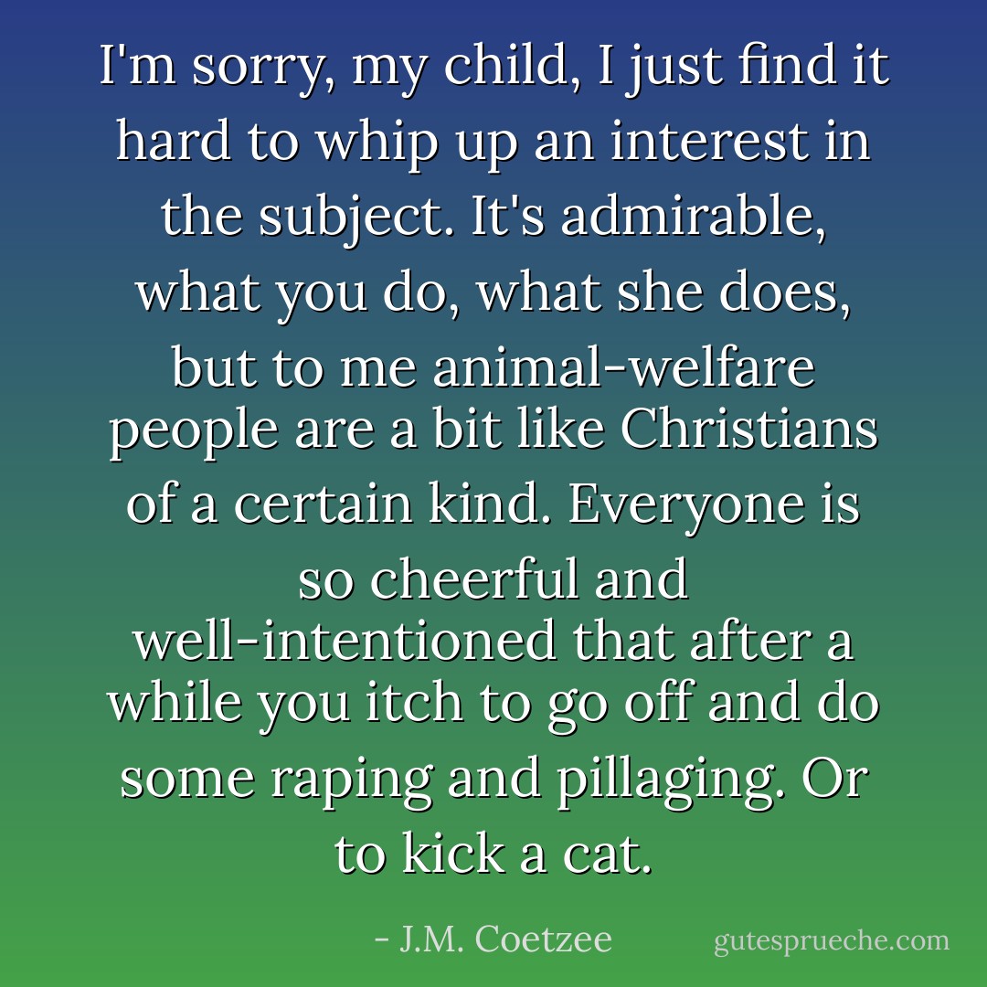 I'm sorry, my child, I just find it hard to whip up an interest in the subject. It's admirable, what you do, what she does, but to me animal-welfare people are a bit like Christians of a certain kind. Everyone is so cheerful and well-intentioned that after a while you itch to go off and do some raping and pillaging. Or to kick a cat. - J.M. Coetzee