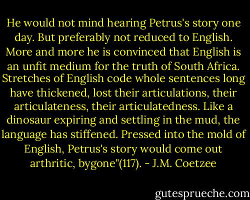 He would not mind hearing Petrus's story one day. But preferably not reduced to English. More and more he is convinced that English is an unfit medium for the truth of South Africa. Stretches of English code whole sentences long have thickened, lost their articulations, their articulateness, their articulatedness. Like a dinosaur expiring and settling in the mud, the language has stiffened. Pressed into the mold of English, Petrus's story would come out arthritic, bygone"(117). - J.M. Coetzee