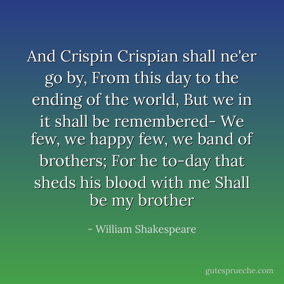 And Crispin Crispian shall ne'er go by,<br />From this day to the ending of the world,<br />But we in it shall be remembered-<br />We few, we happy few, we band of brothers;<br />For he to-day that sheds his blood with me<br />Shall be my brother - William Shakespeare