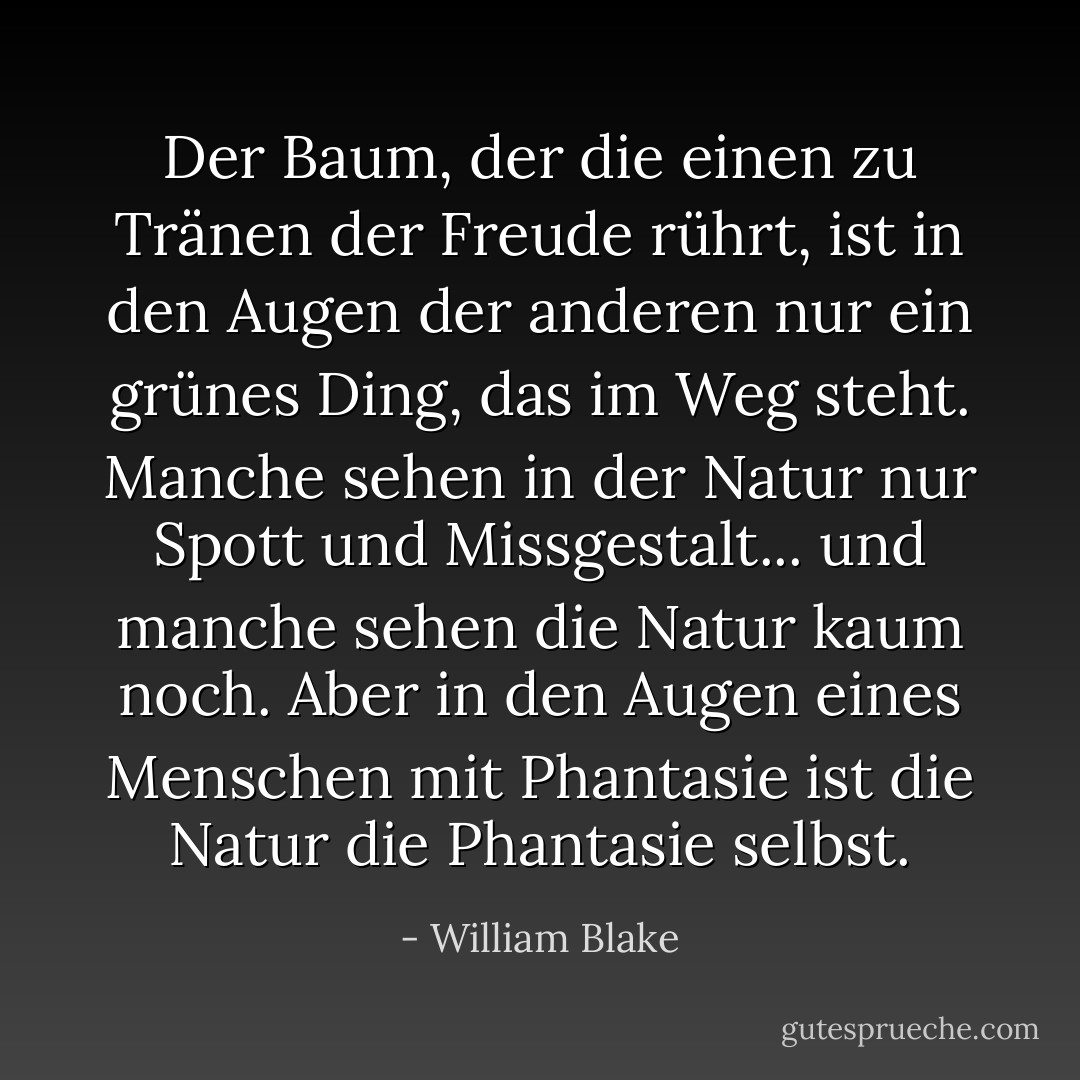 Der Baum, der die einen zu Tränen der Freude rührt, ist in den Augen der anderen nur ein grünes Ding, das im Weg steht. Manche sehen in der Natur nur Spott und Missgestalt... und manche sehen die Natur kaum noch. Aber in den Augen eines Menschen mit Phantasie ist die Natur die Phantasie selbst. - William Blake<