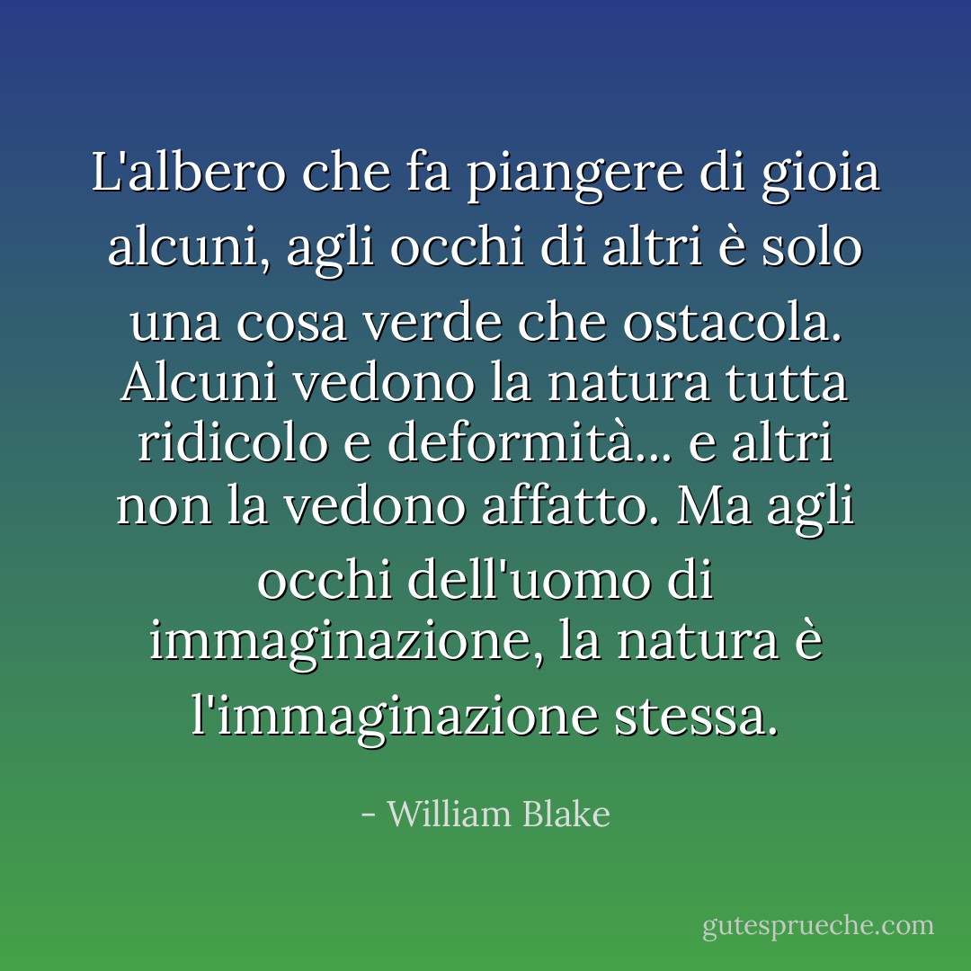 L'albero che fa piangere di gioia alcuni, agli occhi di altri è solo una cosa verde che ostacola. Alcuni vedono la natura tutta ridicolo e deformità... e altri non la vedono affatto. Ma agli occhi dell'uomo di immaginazione, la natura è l'immaginazione stessa. - William Blake