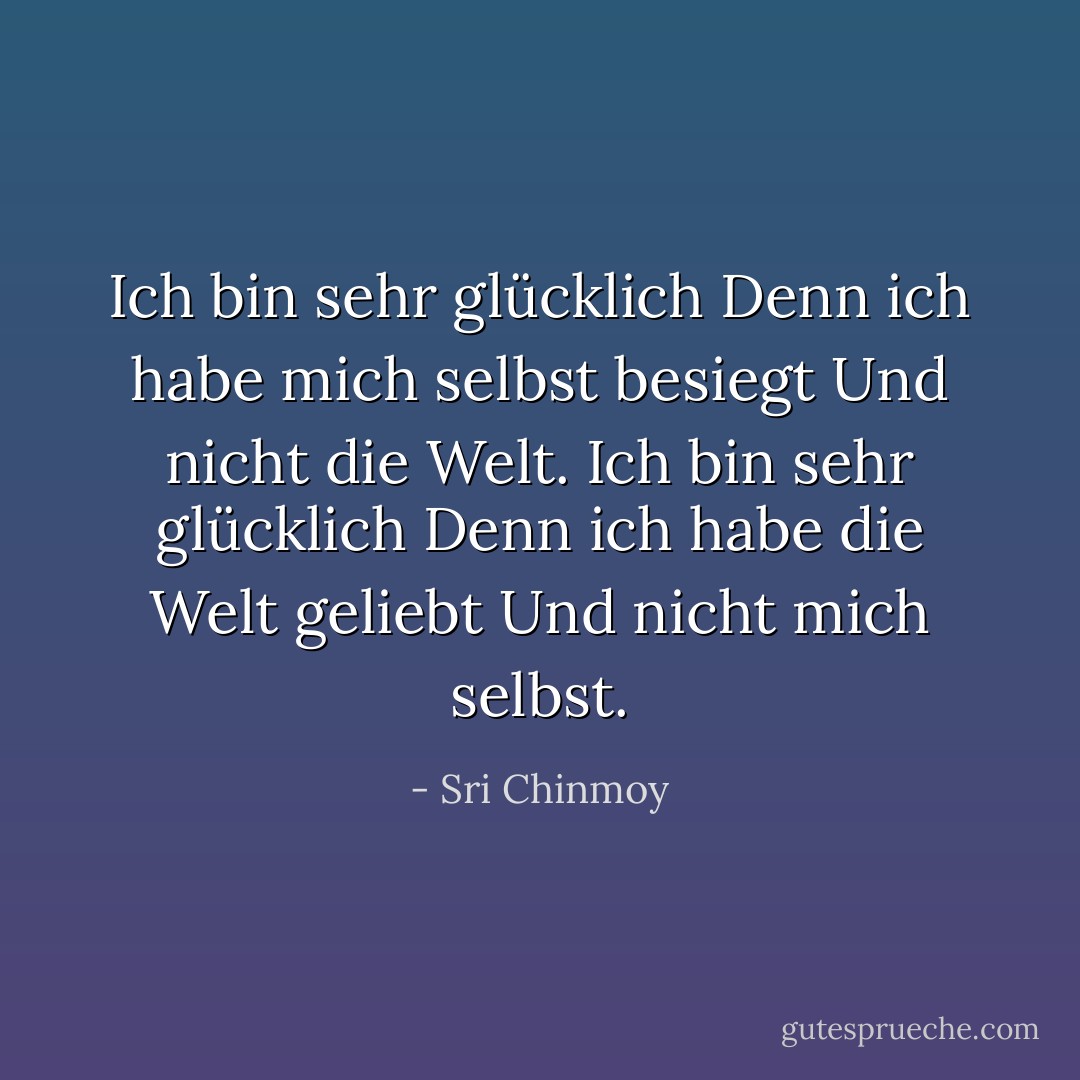 Ich bin sehr glücklich<br />Denn ich habe mich selbst besiegt<br />Und nicht die Welt.<br />Ich bin sehr glücklich<br />Denn ich habe die Welt geliebt<br />Und nicht mich selbst. - Sri Chinmoy<