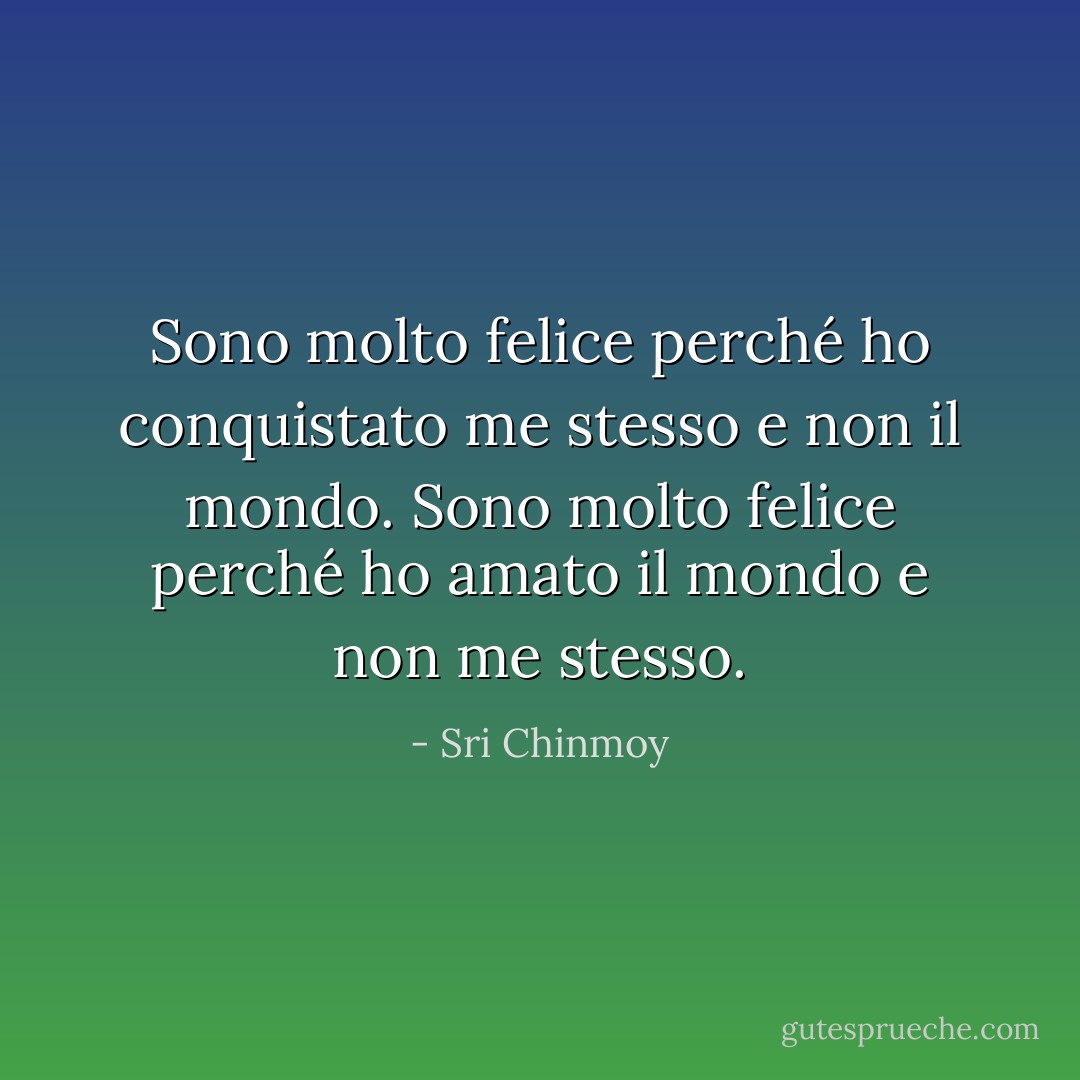 Sono molto felice<br />perché ho conquistato me stesso<br />e non il mondo.<br />Sono molto felice<br />perché ho amato il mondo<br />e non me stesso. - Sri Chinmoy