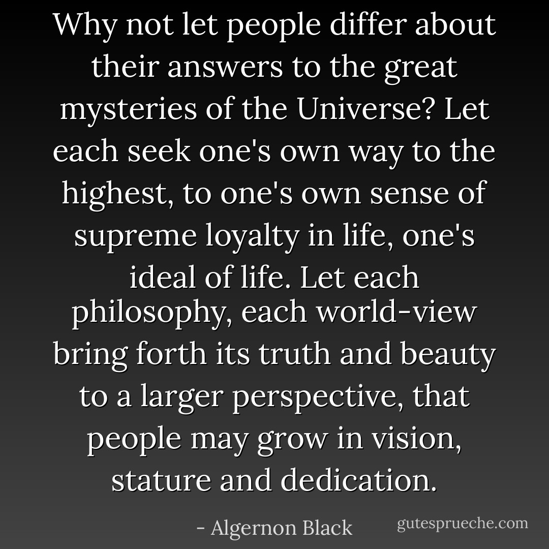 Why not let people differ about their answers to the great mysteries of the Universe? Let each seek one's own way to the highest, to one's own sense of supreme loyalty in life, one's ideal of life. Let each philosophy, each world-view bring forth its truth and beauty to a larger perspective, that people may grow in vision, stature and dedication. - Algernon Black