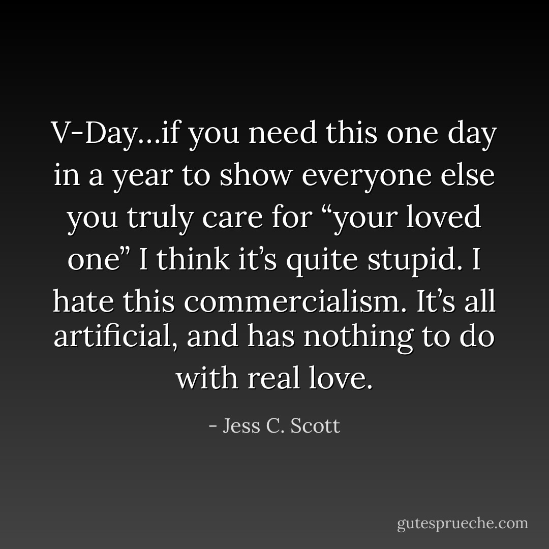 V-Day…if you need this one day in a year to show everyone else you truly care for “your loved one” I think it’s quite stupid. I hate this commercialism. It’s all artificial, and has nothing to do with real love. - Jess C. Scott