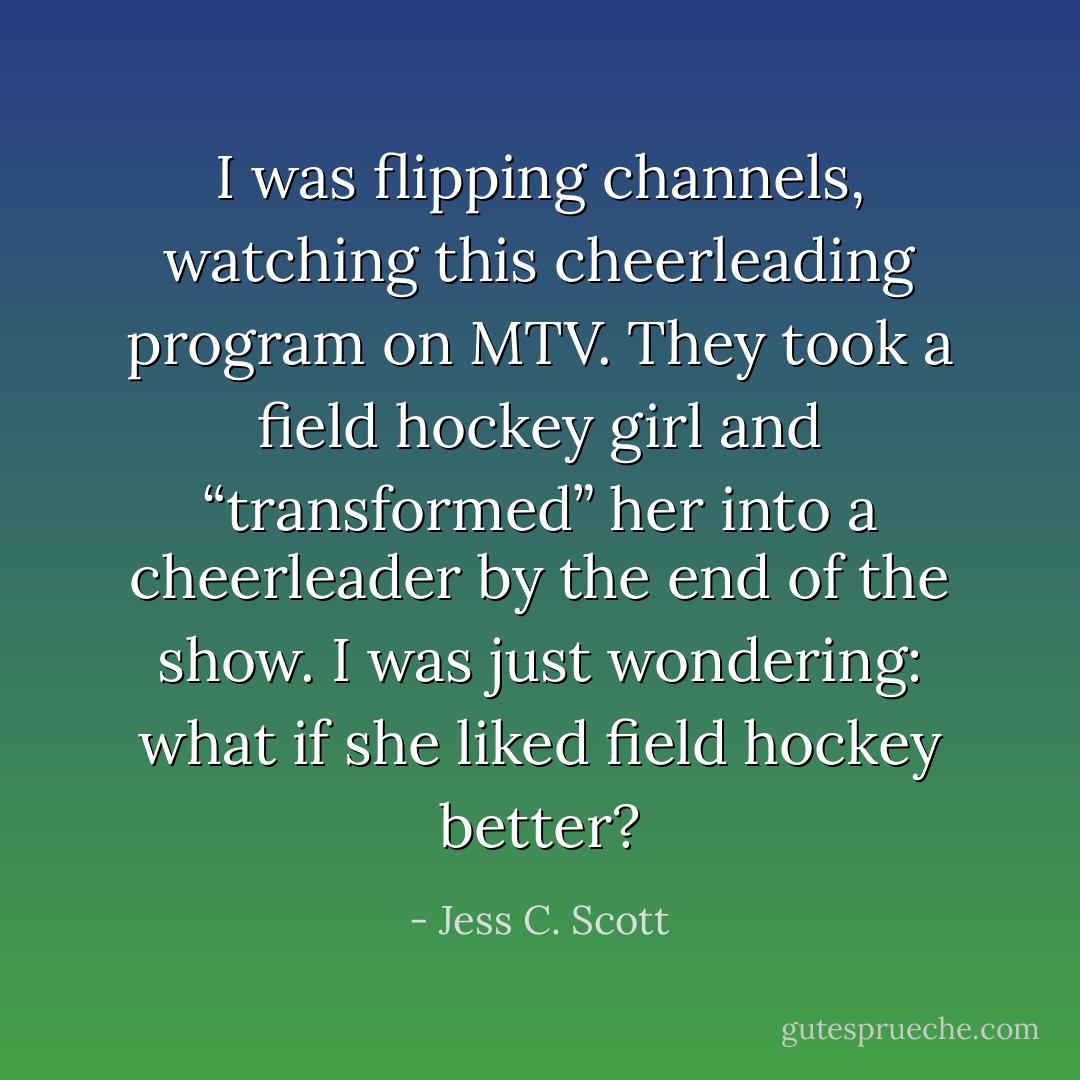 I was flipping channels, watching this cheerleading program on MTV. They took a field hockey girl and “transformed” her into a cheerleader by the end of the show. I was just wondering: what if she liked field hockey better? - Jess C. Scott