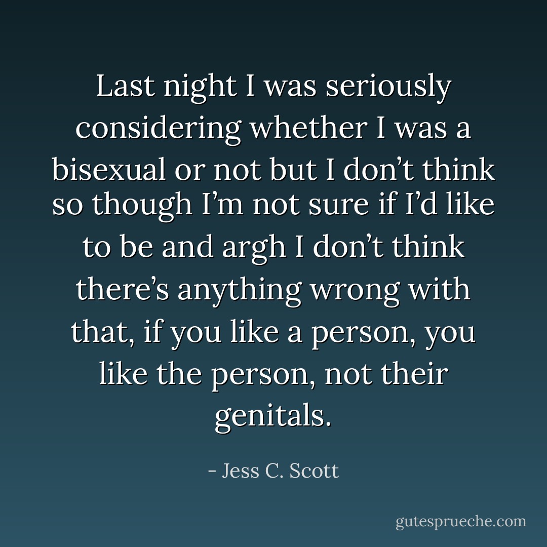 Last night I was seriously considering whether I was a bisexual or not but I don’t think so though I’m not sure if I’d like to be and argh I don’t think there’s anything wrong with that, if you like a person, you like the person, not their genitals. - Jess C. Scott