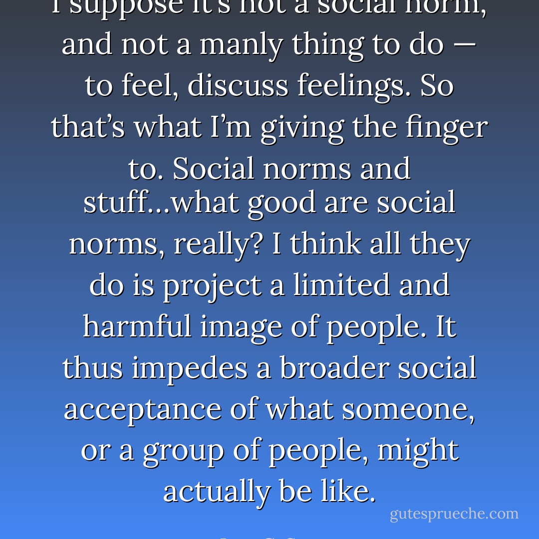 I suppose it’s not a social norm, and not a manly thing to do — to feel, discuss feelings. So that’s what I’m giving the finger to. Social norms and stuff…what good are social norms, really? I think all they do is project a limited and harmful image of people. It thus impedes a broader social acceptance of what someone, or a group of people, might actually be like. - Jess C. Scott