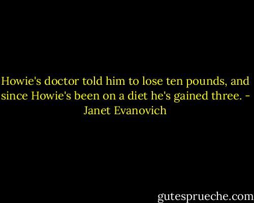 Howie's doctor told him to lose ten pounds, and since Howie's been on a diet he's gained three. - Janet Evanovich