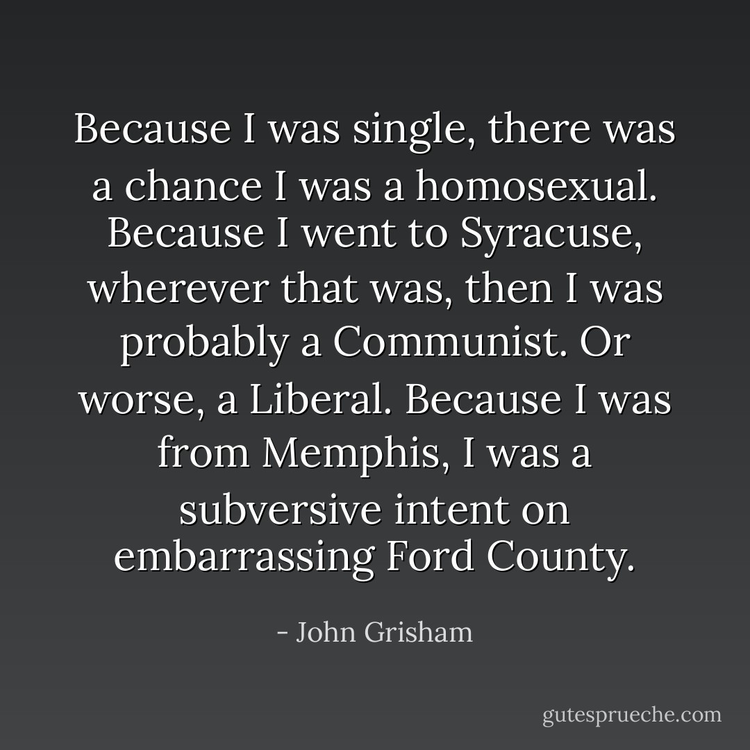 Because I was single, there was a chance I was a homosexual. Because I went to Syracuse, wherever that was, then I was probably a Communist. Or worse, a Liberal. Because I was from Memphis, I was a subversive intent on embarrassing Ford County. - John Grisham