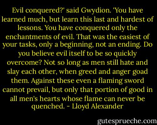Evil conquered?' said Gwydion. 'You have learned much, but learn this last and hardest of lessons. You have conquered only the enchantments of evil. That was the easiest of your tasks, only a beginning, not an ending. Do you believe evil itself to be so quickly overcome? Not so long as men still hate and slay each other, when greed and anger goad them. Against these even a flaming sword cannot prevail, but only that portion of good in all men's hearts whose flame can never be quenched. - Lloyd Alexander