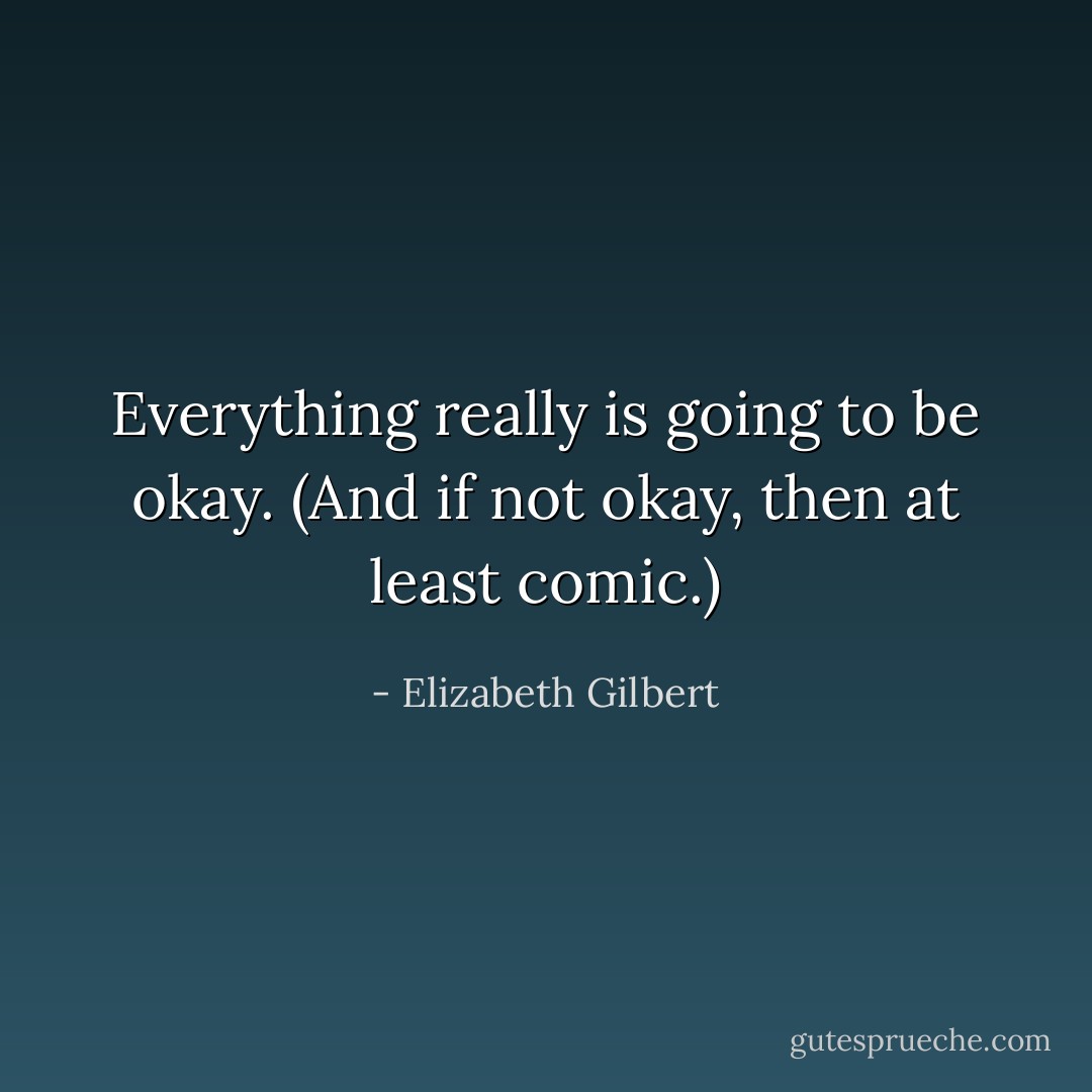 Everything really is going to be okay. (And if not okay, then at least comic.) - Elizabeth Gilbert