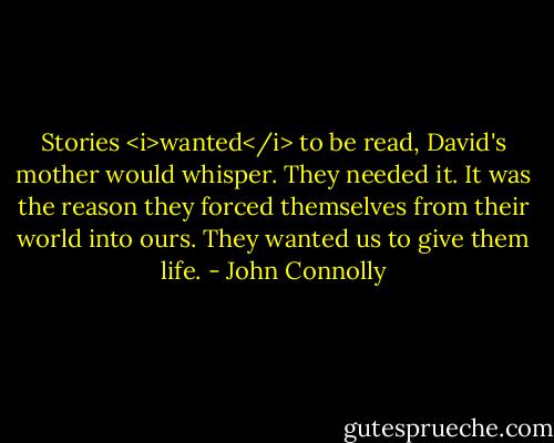 Stories <i>wanted</i> to be read, David's mother would whisper. They needed it. It was the reason they forced themselves from their world into ours. They wanted us to give them life. - John Connolly