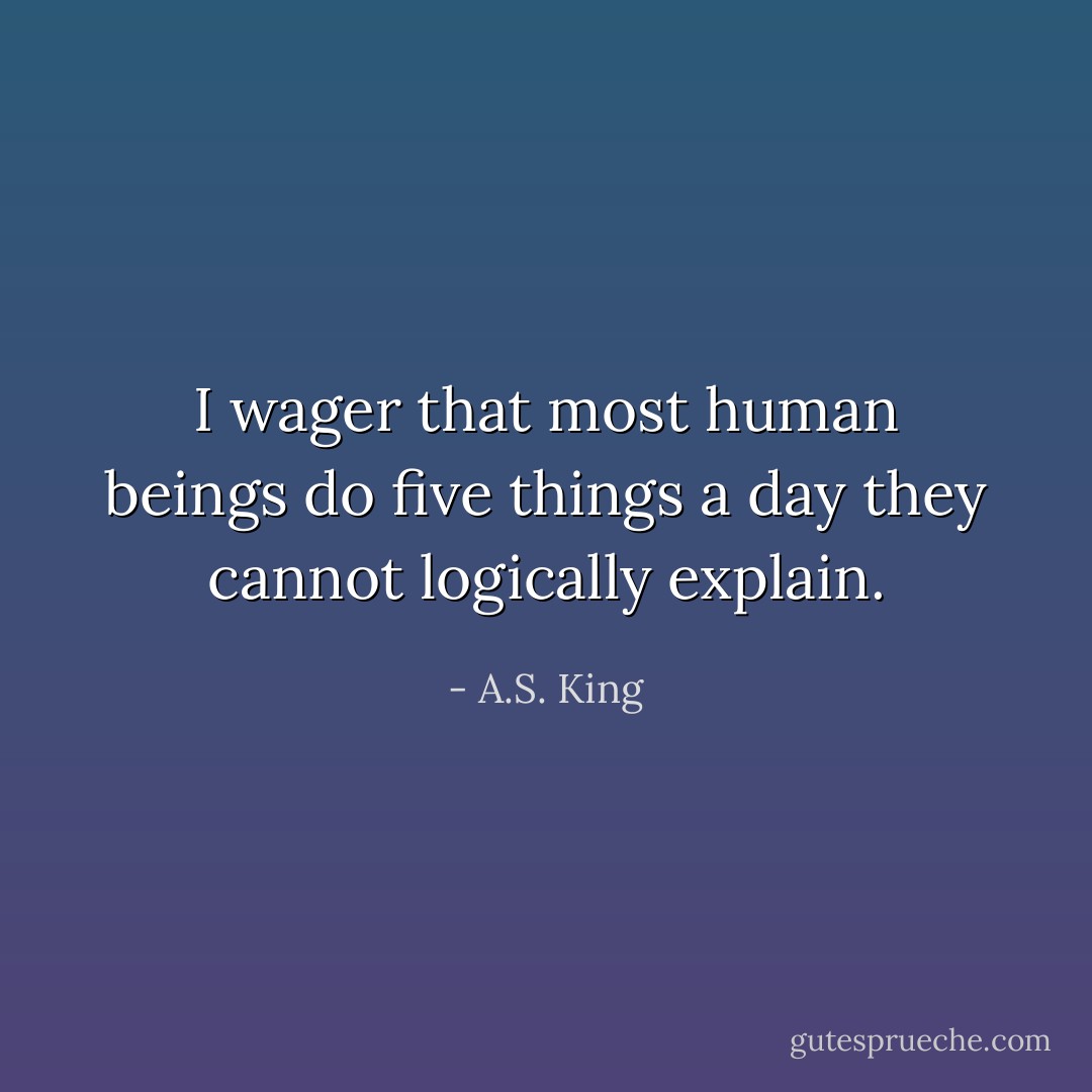 I wager that most human beings do five things a day they cannot logically explain. - A.S. King