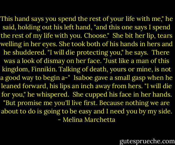This hand says you spend the rest of your life with me," he said, holding out his left hand, "and this one says I spend the rest of my life with you. Choose."<br /><br />She bit her lip, tears welling in her eyes. She took both of his hands in hers and he shuddered. "I will die protecting you," he says.<br /><br />There was a look of dismay on her face. "Just like a man of this kingdom, Finnikin. Talking of death, yours or mine, is not a good way to begin a-"<br /><br />Isaboe gave a small gasp when he leaned forward, his lips an inch away from hers. "I will die for you," he whispered.<br /><br />She cupped his face in her hands. "But promise me you'll live first. Because nothing we are about to do is going to be easy and I need you by my side. - Melina Marchetta