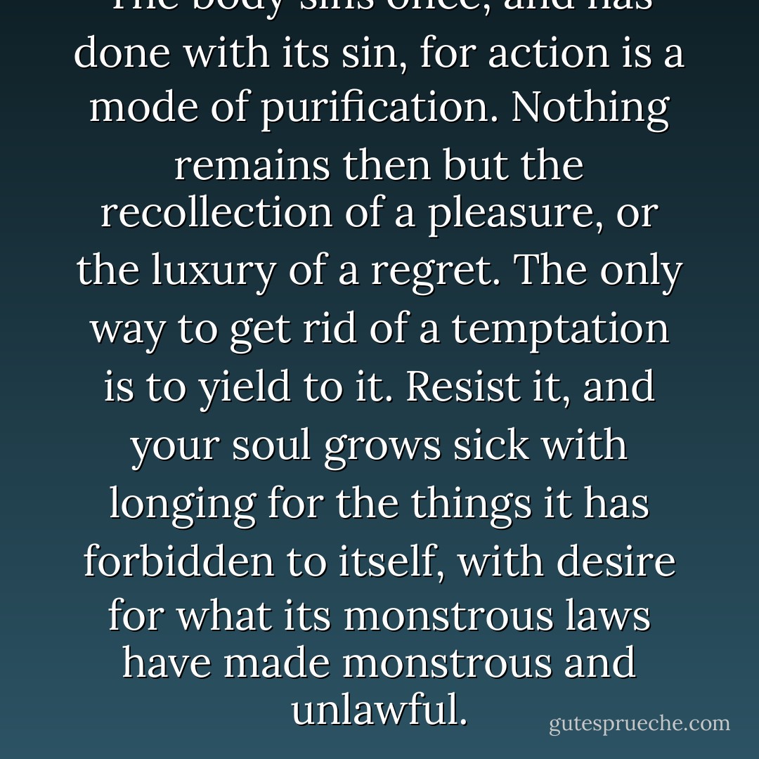 The body sins once, and has done with its sin, for action is a mode of purification. Nothing remains then but the recollection of a pleasure, or the luxury of a regret. The only way to get rid of a temptation is to yield to it. Resist it, and your soul grows sick with longing for the things it has forbidden to itself, with desire for what its monstrous laws have made monstrous and unlawful. - Oscar Wilde