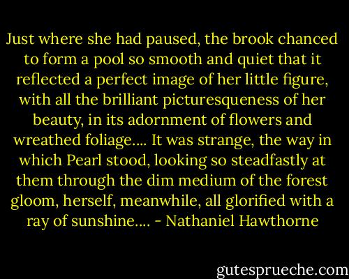 Just where she had paused, the brook chanced to form a pool so smooth and quiet that it reflected a perfect image of her little figure, with all the brilliant picturesqueness of her beauty, in its adornment of flowers and wreathed foliage.... It was strange, the way in which Pearl stood, looking so steadfastly at them through the dim medium of the forest gloom, herself, meanwhile, all glorified with a ray of sunshine.... - Nathaniel Hawthorne