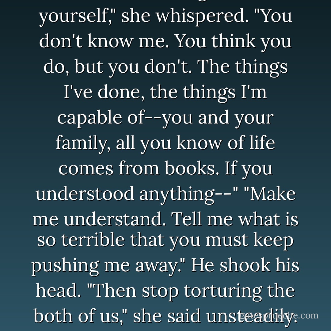 I have nothing to offer you," he finally said in a guttural voice.<br />"Nothing."<br />Win's lips had turned dry. She moistened them, and tried to speak through a thrill of anxious trembling. "You have yourself," she whispered.<br />"You don't know me. You think you do, but you don't. The things I've done, the things I'm capable of--you and your family, all you know of life comes from books. If you understood anything--"<br />"Make me understand. Tell me what is so terrible that you must keep pushing me away."<br />He shook his head.<br />"Then stop torturing the both of us," she said unsteadily. "Leave me, or let me go."<br />"I can't," he snapped. "I can't, damn you." And before she could make a sound, he kissed her. - Lisa Kleypas