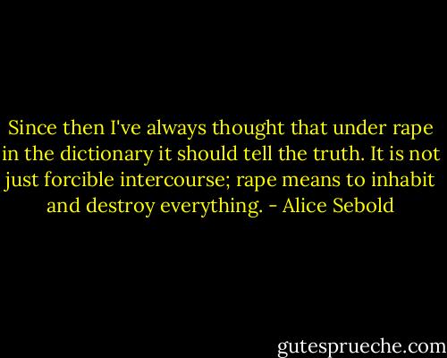 Since then I've always thought that under rape in the dictionary it should tell the truth. It is not just forcible intercourse; rape means to inhabit and destroy everything. - Alice Sebold