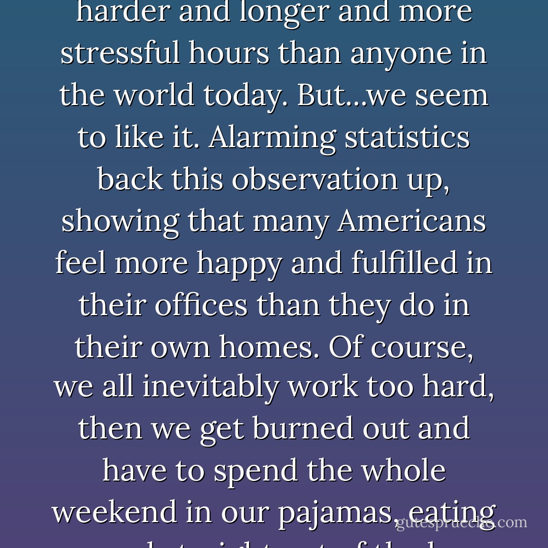 Generally speaking, though, Americans have an inability to relax into sheer pleasure. Ours is an entertainment-seeking nation, but not necessarily a pleasure-seeking one. Americans spend billions to keep themselves amused with everything from porn to theme parks to wars, but that's not exactly the same thing as quiet enjoyment. Americans work harder and longer and more stressful hours than anyone in the world today. But...we seem to like it. Alarming statistics back this observation up, showing that many Americans feel more happy and fulfilled in their offices than they do in their own homes. Of course, we all inevitably work too hard, then we get burned out and have to spend the whole weekend in our pajamas, eating cereal straight out of the box and staring at the TV in a mild coma (which is the opposite of working, yes, but not exactly the same thing as pleasure). Americans don't really know how to do NOTHING. This is the cause of that great sad American stereotype-the overstressed executive who goes on vacation but who cannot relax. - Elizabeth Gilbert