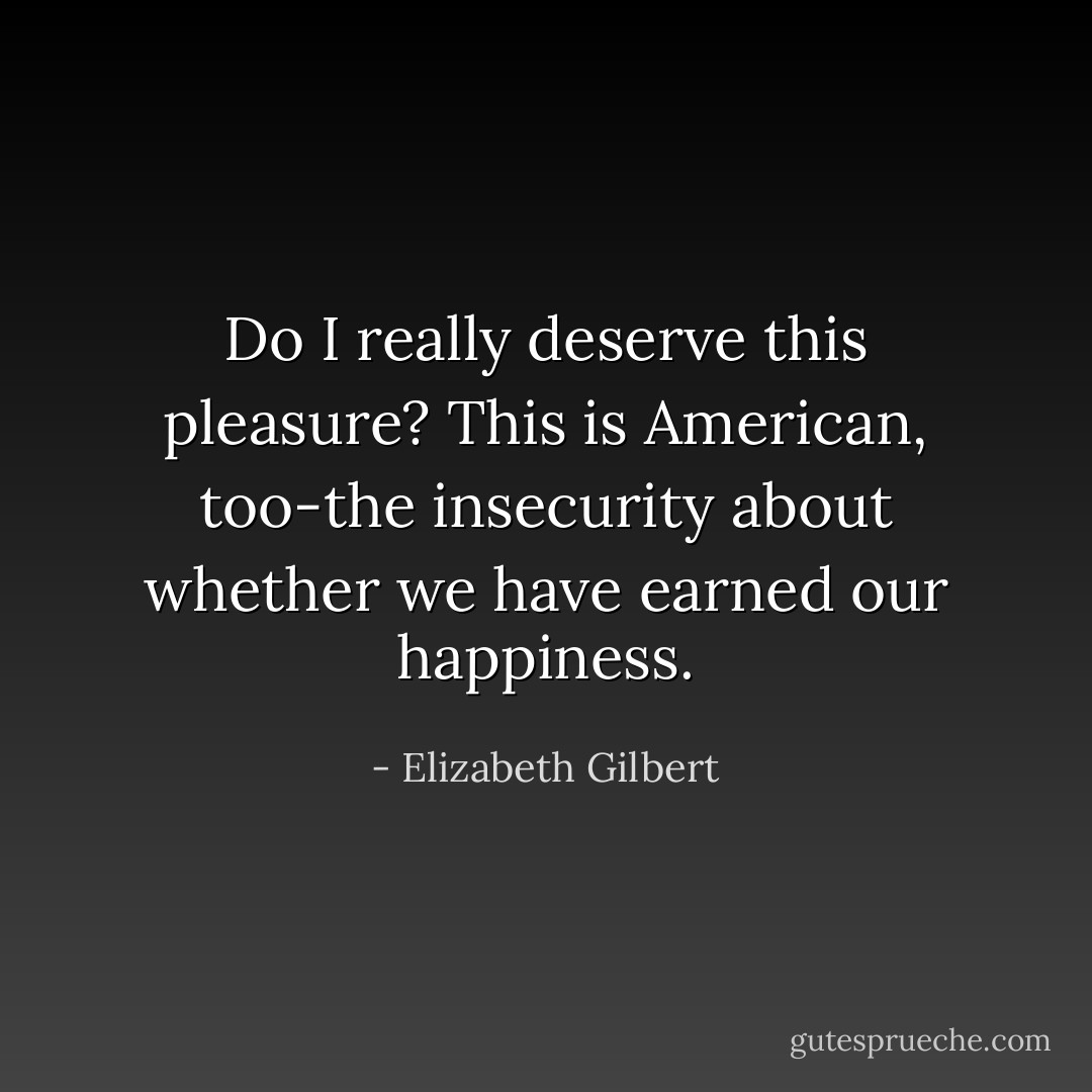 Do I really deserve this pleasure? This is American, too-the insecurity about whether we have earned our happiness. - Elizabeth Gilbert