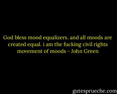 God bless mood equalizers. and all moods are created equal. i am the fucking civil rights movement of moods - John Green
