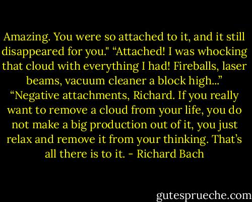 Amazing. You were so attached to it, and it still disappeared for you."<br />“Attached! I was whocking that cloud with everything I had! Fireballs, laser beams, vacuum cleaner a block high...”<br />“Negative attachments, Richard. If you really want to remove a cloud from your life, you do not make a big production out of it, you just relax and remove it from your thinking. That’s all there is to it. - Richard Bach