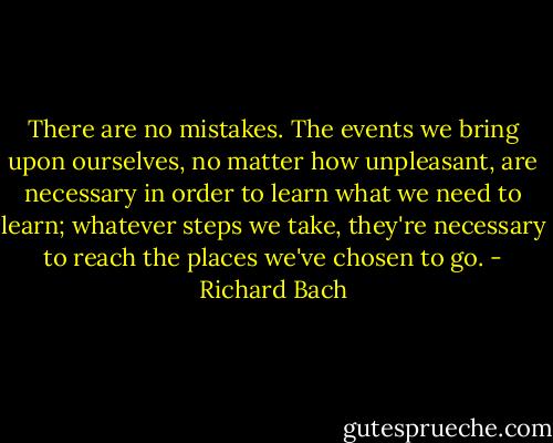 There are no mistakes. The events we bring upon ourselves, no matter how unpleasant, are necessary in order to learn what we need to learn; whatever steps we take, they're necessary to reach the places we've chosen to go. - Richard Bach