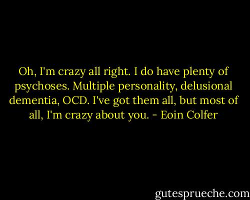 Oh, I'm crazy all right. I do have plenty of psychoses. Multiple personality, delusional dementia, OCD. I've got them all, but most of all, I'm crazy about you. - Eoin Colfer