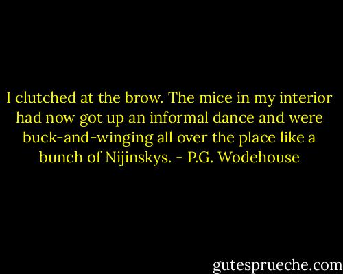 I clutched at the brow. The mice in my interior had now got up an informal dance and were buck-and-winging all over the place like a bunch of Nijinskys. - P.G. Wodehouse