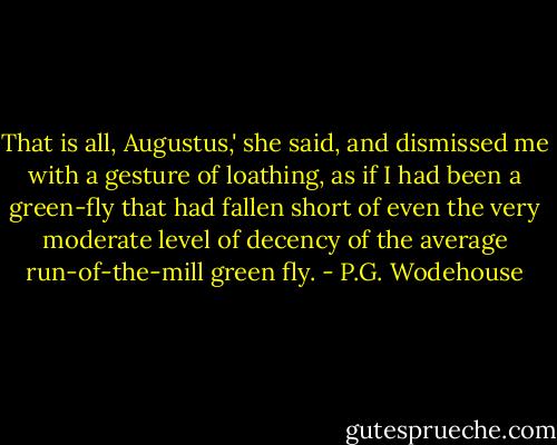 That is all, Augustus,' she said, and dismissed me with a gesture of loathing, as if I had been a green-fly that had fallen short of even the very moderate level of decency of the average run-of-the-mill green fly. - P.G. Wodehouse