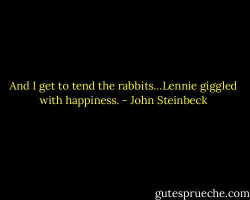 And I get to tend the rabbits…Lennie giggled with happiness. - John Steinbeck