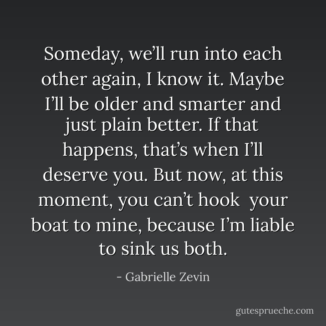 Someday, we’ll run into each other again, I know it.<br />Maybe I’ll be older and smarter and just plain better. If that happens,<br />that’s when I’ll deserve you. But now, at this moment, you can’t hook <br />your boat to mine, because I’m liable to sink us both. - Gabrielle Zevin