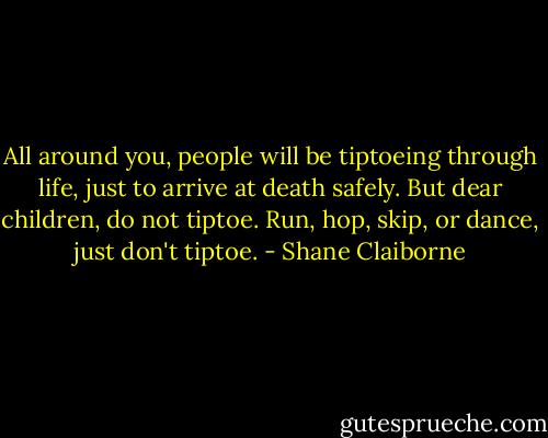 All around you, people will be tiptoeing through life, just to arrive at death safely. But dear children, do not tiptoe. Run, hop, skip, or dance, just don't tiptoe. - Shane Claiborne
