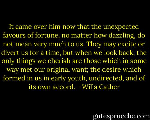 It came over him now that the unexpected favours of fortune, no matter how dazzling, do not mean very much to us. They may excite or divert us for a time, but when we look back, the only things we cherish are those which in some way met our original want; the desire which formed in us in early youth, undirected, and of its own accord. - Willa Cather