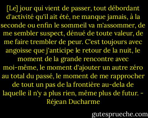 [Le] jour qui vient de passer, tout débordant d'activité qu'il ait été, ne manque jamais, à la seconde ou enfin le sommeil va m'assommer, de me sembler suspect, dénué de toute valeur, de me faire trembler de peur. C'est toujours avec angoisse que j'anticipe le retour de la nuit, le moment de la grande rencontre avec moi-même, le moment d'ajouter un autre zéro au total du passé, le moment de me rapprocher de tout un pas de la frontière au-dela de laquelle il n'y a plus rien, même plus de futur. - Réjean Ducharme