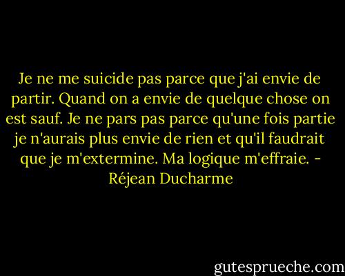 Je ne me suicide pas parce que j'ai envie de partir. Quand on a envie de quelque chose on est sauf. Je ne pars pas parce qu'une fois partie je n'aurais plus envie de rien et qu'il faudrait que je m'extermine. Ma logique m'effraie. - Réjean Ducharme