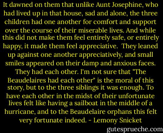 It dawned on them that unlike Aunt Josephine, who had lived up in that house, sad and alone, the three children had one another for comfort and support over the course of their miserable lives. And while this did not make them feel entirely safe, or entirely happy, it made them feel appreciative.<br /><br />They leaned up against one another appreciatively, and small smiles appeared on their damp and anxious faces. They had each other. I'm not sure that "The Beaudelaires had each other" is the moral of this story, but to the three siblings it was enough. To have each other in the midst of their unfortunate lives felt like having a sailboat in the middle of a hurricane, and to the Beaudelaire orphans this felt very fortunate indeed. - Lemony Snicket