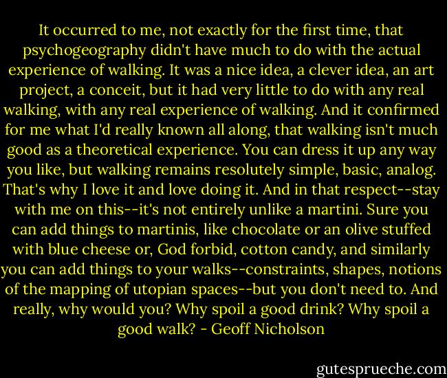 It occurred to me, not exactly for the first time, that psychogeography didn't have much to do with the actual experience of walking. It was a nice idea, a clever idea, an art project, a conceit, but it had very little to do with any real walking, with any real experience of walking. And it confirmed for me what I'd really known all along, that walking isn't much good as a theoretical experience. You can dress it up any way you like, but walking remains resolutely simple, basic, analog. That's why I love it and love doing it. And in that respect--stay with me on this--it's not entirely unlike a martini. Sure you can add things to martinis, like chocolate or an olive stuffed with blue cheese or, God forbid, cotton candy, and similarly you can add things to your walks--constraints, shapes, notions of the mapping of utopian spaces--but you don't need to. And really, why would you? Why spoil a good drink? Why spoil a good walk? - Geoff Nicholson