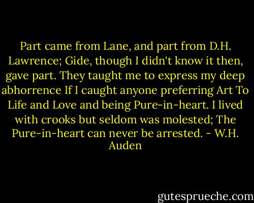 Part came from Lane, and part from D.H. Lawrence;<br />Gide, though I didn't know it then, gave part.<br />They taught me to express my deep abhorrence<br />If I caught anyone preferring Art<br />To Life and Love and being Pure-in-heart.<br />I lived with crooks but seldom was molested;<br />The Pure-in-heart can never be arrested. - W.H. Auden