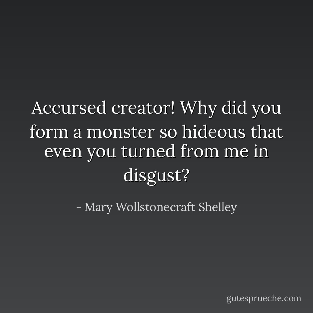 Accursed creator! Why did you form a monster so hideous that even you turned from me in disgust? - Mary Wollstonecraft Shelley